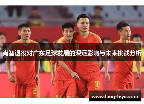 肖智退役对广东足球发展的深远影响与未来挑战分析