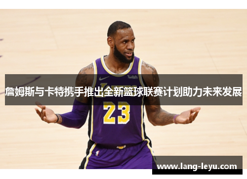 詹姆斯与卡特携手推出全新篮球联赛计划助力未来发展