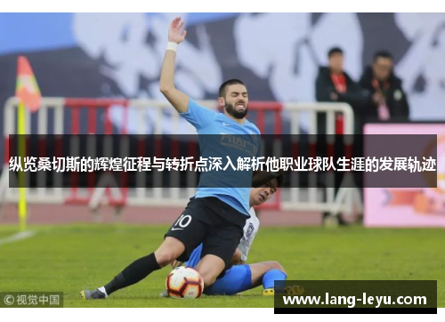 纵览桑切斯的辉煌征程与转折点深入解析他职业球队生涯的发展轨迹