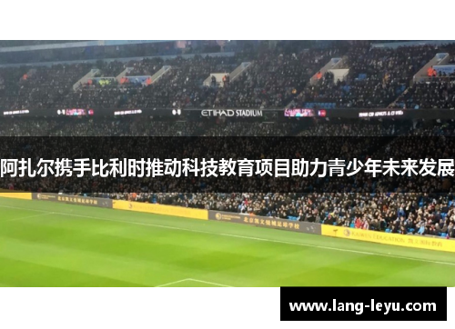 阿扎尔携手比利时推动科技教育项目助力青少年未来发展