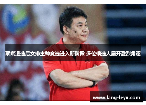蔡斌退选后女排主帅竞选进入新阶段 多位候选人展开激烈角逐