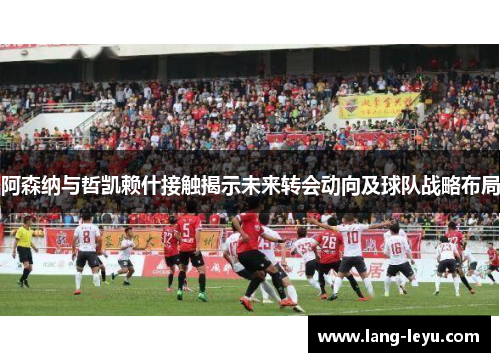 阿森纳与哲凯赖什接触揭示未来转会动向及球队战略布局