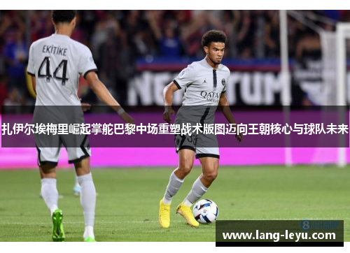 扎伊尔埃梅里崛起掌舵巴黎中场重塑战术版图迈向王朝核心与球队未来 扎伊尔埃梅里崛起掌舵巴黎中场重塑战术版图迈向王朝核心与球队未来