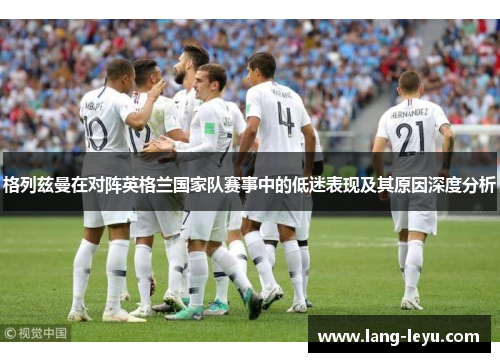 格列兹曼在对阵英格兰国家队赛事中的低迷表现及其原因深度分析 格列兹曼在对阵英格兰国家队赛事中的低迷表现及其原因深度分析