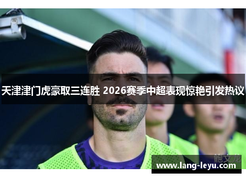 天津津门虎豪取三连胜 2026赛季中超表现惊艳引发热议 天津津门虎豪取三连胜 2026赛季中超表现惊艳引发热议