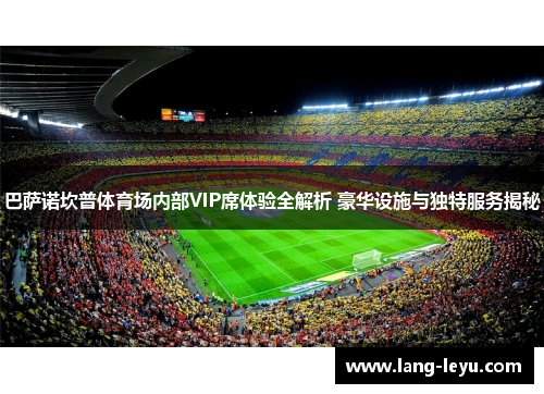 巴萨诺坎普体育场内部VIP席体验全解析 豪华设施与独特服务揭秘 巴萨诺坎普体育场内部VIP席体验全解析 豪华设施与独特服务揭秘